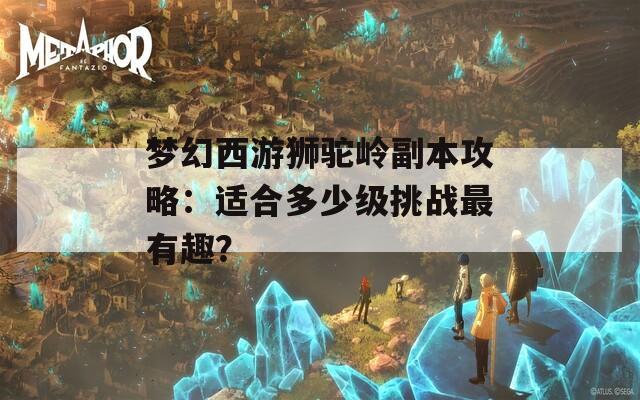 梦幻西游狮驼岭副本攻略：适合多少级挑战最有趣？