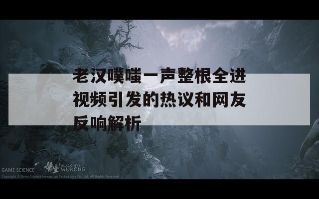 老汉噗嗤一声整根全进视频引发的热议和网友反响解析