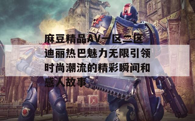 麻豆精品AV一区二区迪丽热巴魅力无限引领时尚潮流的精彩瞬间和感人故事