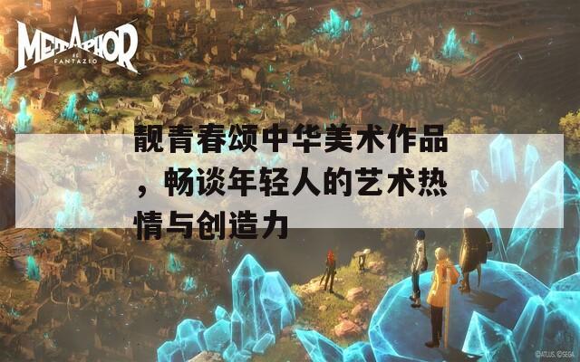 靓青春颂中华美术作品，畅谈年轻人的艺术热情与创造力