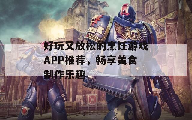 好玩又放松的烹饪游戏APP推荐，畅享美食制作乐趣
