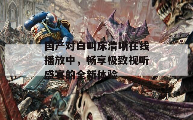 国产对白叫床清晰在线播放中，畅享极致视听盛宴的全新体验