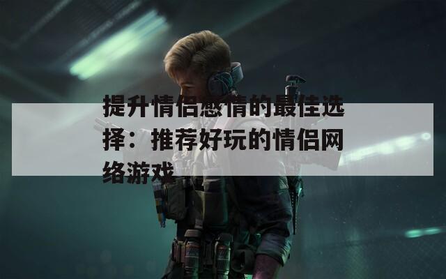 提升情侣感情的最佳选择：推荐好玩的情侣网络游戏