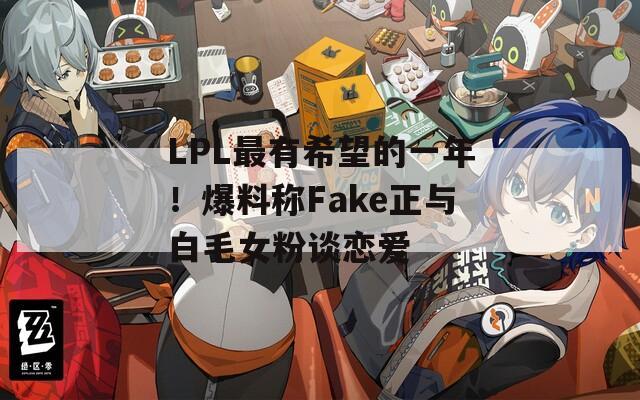 LPL最有希望的一年！爆料称Fake正与白毛女粉谈恋爱