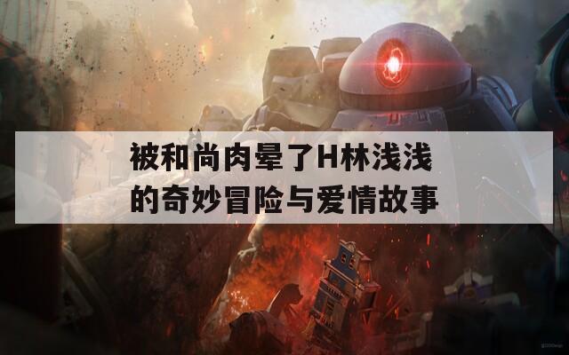 被和尚肉晕了H林浅浅的奇妙冒险与爱情故事