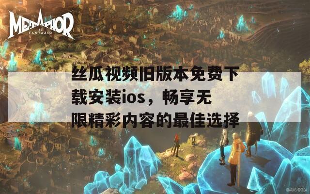 丝瓜视频旧版本免费下载安装ios，畅享无限精彩内容的最佳选择
