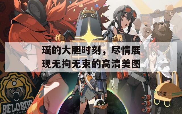 瑶的大胆时刻，尽情展现无拘无束的高清美图