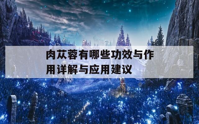肉苁蓉有哪些功效与作用详解与应用建议