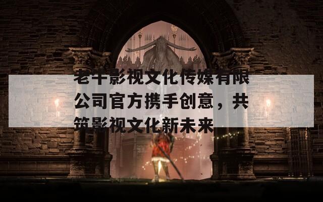 老牛影视文化传媒有限公司官方携手创意，共筑影视文化新未来