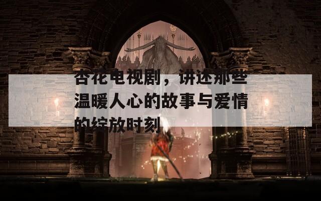 杏花电视剧，讲述那些温暖人心的故事与爱情的绽放时刻