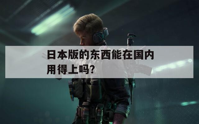 日本版的东西能在国内用得上吗？