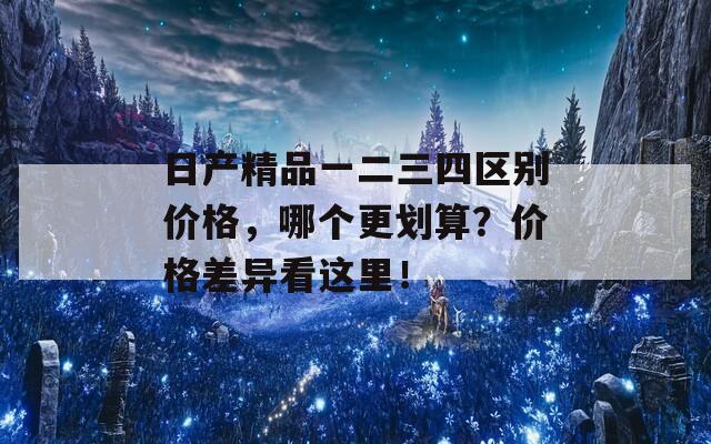 日产精品一二三四区别价格，哪个更划算？价格差异看这里！