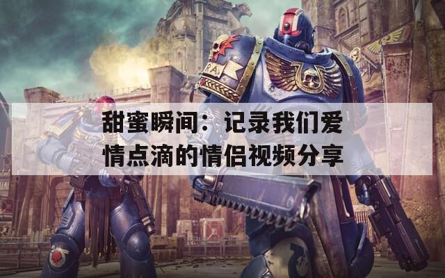甜蜜瞬间：记录我们爱情点滴的情侣视频分享