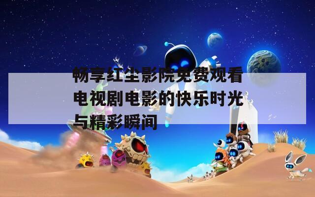 畅享红尘影院免费观看电视剧电影的快乐时光与精彩瞬间