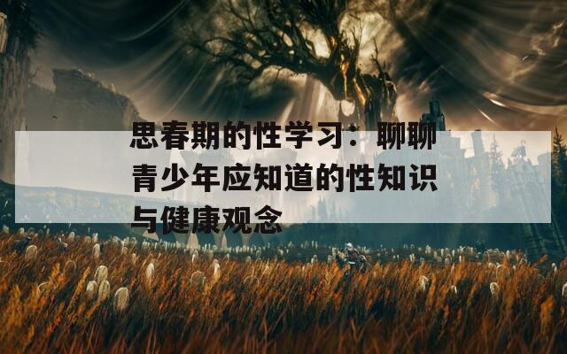 思春期的性学习：聊聊青少年应知道的性知识与健康观念