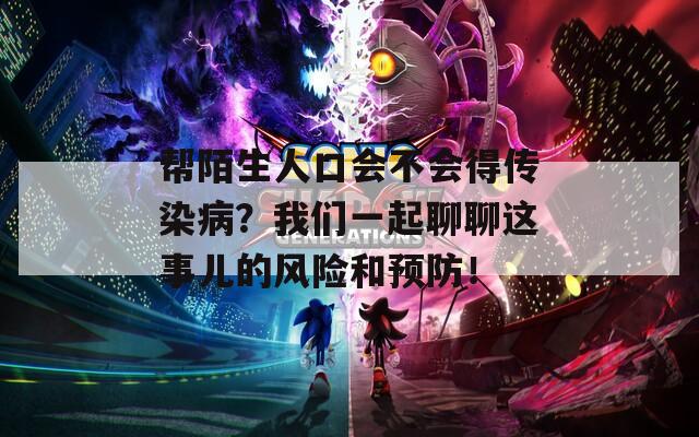 帮陌生人口会不会得传染病？我们一起聊聊这事儿的风险和预防！