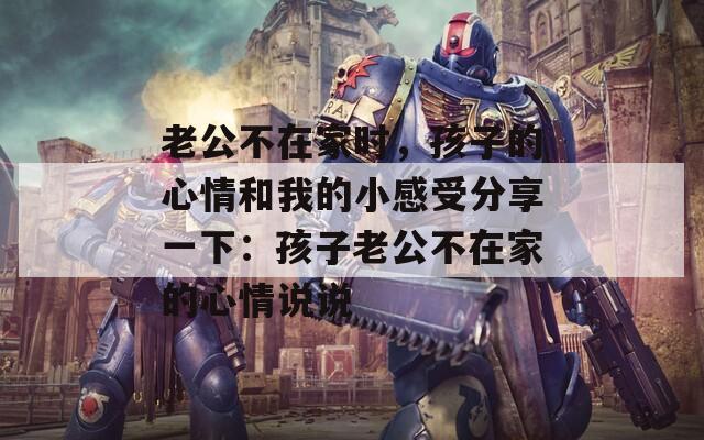 老公不在家时，孩子的心情和我的小感受分享一下：孩子老公不在家的心情说说