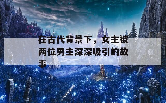 在古代背景下，女主被两位男主深深吸引的故事