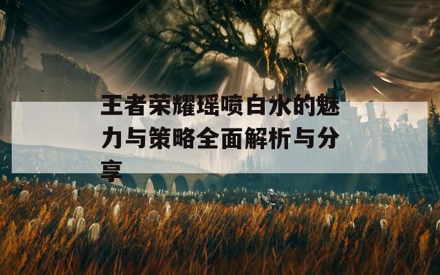 王者荣耀瑶喷白水的魅力与策略全面解析与分享