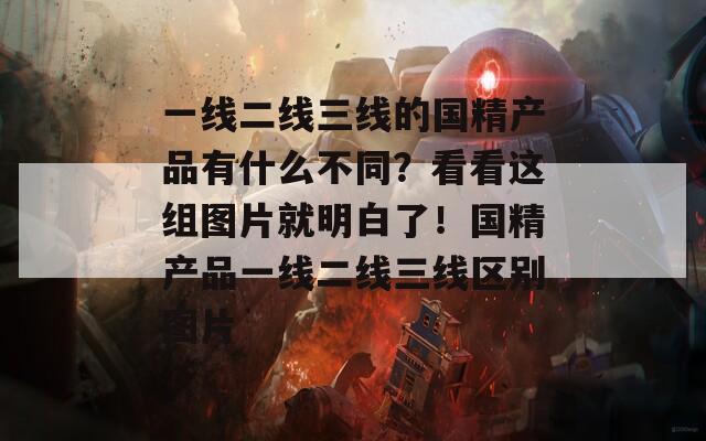 一线二线三线的国精产品有什么不同？看看这组图片就明白了！国精产品一线二线三线区别图片