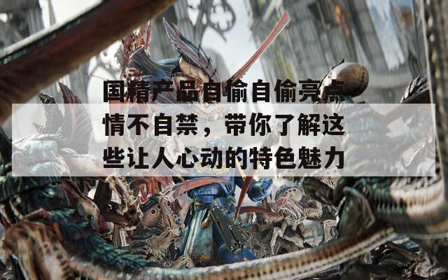 国精产品自偷自偷亮点情不自禁，带你了解这些让人心动的特色魅力！
