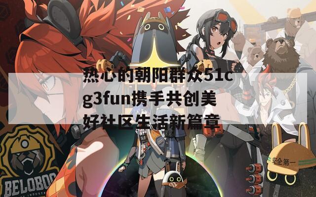 热心的朝阳群众51cg3fun携手共创美好社区生活新篇章