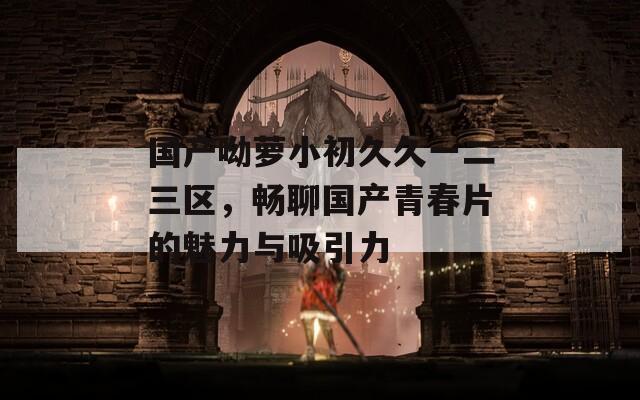 国产呦萝小初久久一二三区，畅聊国产青春片的魅力与吸引力