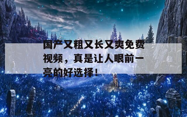 国产又粗又长又爽免费视频，真是让人眼前一亮的好选择！