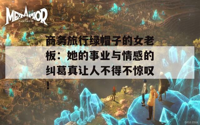 商务旅行绿帽子的女老板：她的事业与情感的纠葛真让人不得不惊叹！