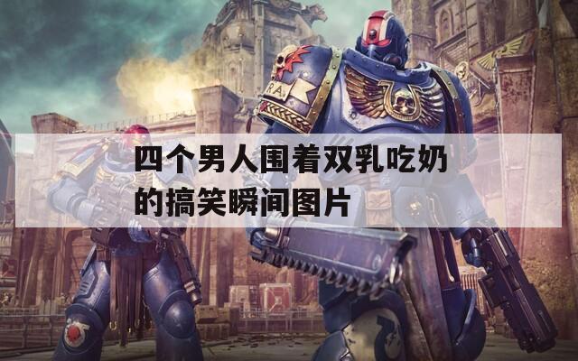 四个男人围着双乳吃奶的搞笑瞬间图片