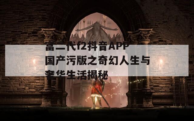 富二代f2抖音APP国产污版之奇幻人生与奢华生活揭秘