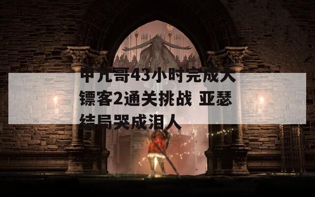 甲亢哥43小时完成大镖客2通关挑战 亚瑟结局哭成泪人