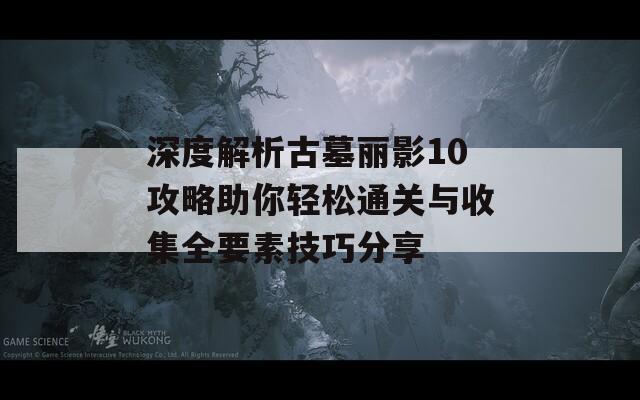 深度解析古墓丽影10攻略助你轻松通关与收集全要素技巧分享