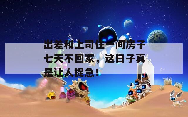 出差和上司住一间房子七天不回家，这日子真是让人捉急！