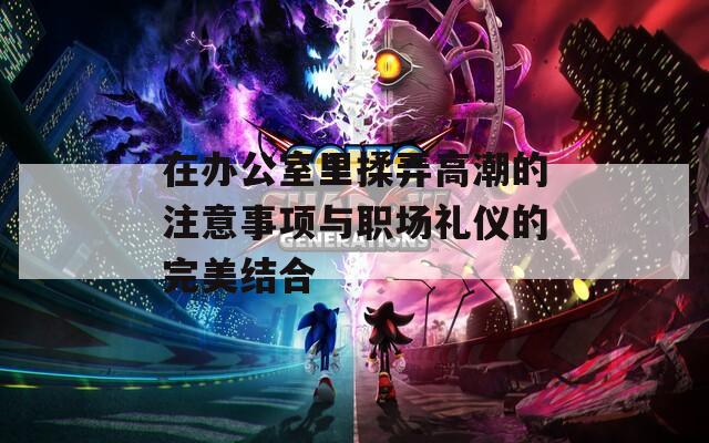 在办公室里揉弄高潮的注意事项与职场礼仪的完美结合
