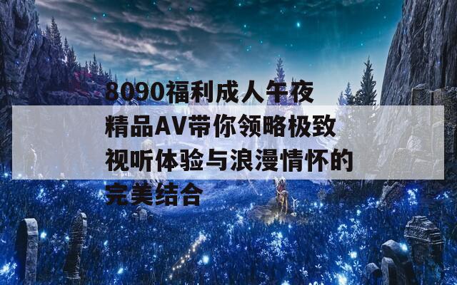 8090福利成人午夜精品AV带你领略极致视听体验与浪漫情怀的完美结合