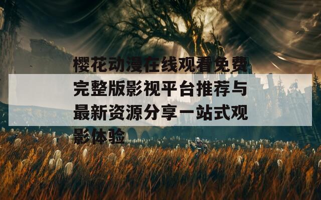 樱花动漫在线观看免费完整版影视平台推荐与最新资源分享一站式观影体验