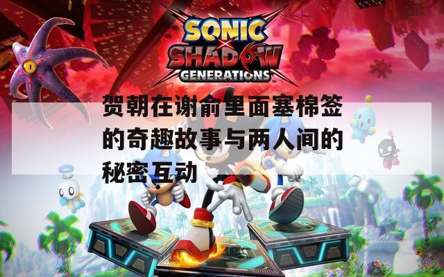 贺朝在谢俞里面塞棉签的奇趣故事与两人间的秘密互动