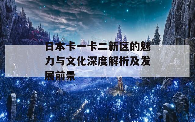 日本卡一卡二新区的魅力与文化深度解析及发展前景