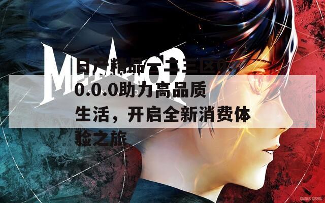 日产精品一二三区0.0.0.0助力高品质生活，开启全新消费体验之旅