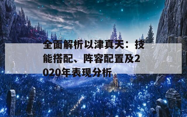 全面解析以津真天：技能搭配、阵容配置及2020年表现分析