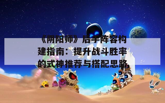 《阴阳师》后手阵容构建指南：提升战斗胜率的式神推荐与搭配思路