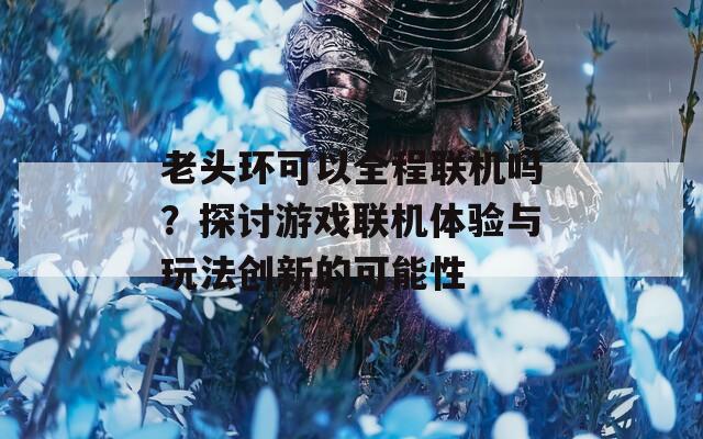 老头环可以全程联机吗？探讨游戏联机体验与玩法创新的可能性