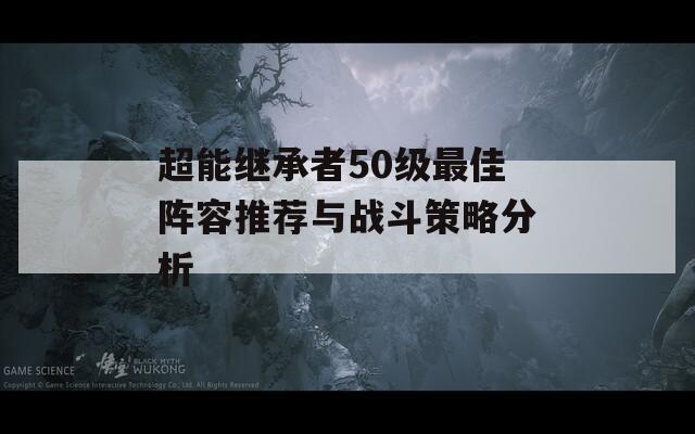 超能继承者50级最佳阵容推荐与战斗策略分析
