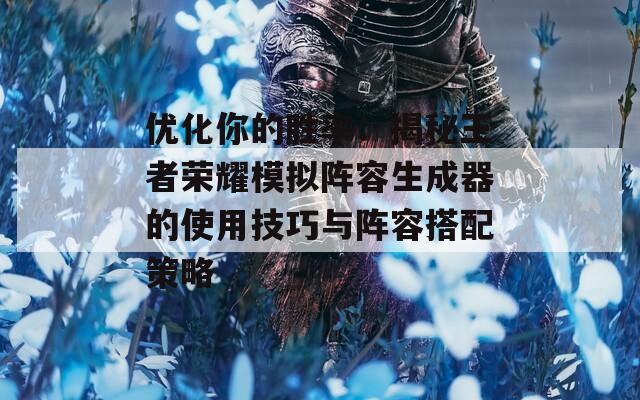 优化你的胜率：揭秘王者荣耀模拟阵容生成器的使用技巧与阵容搭配策略