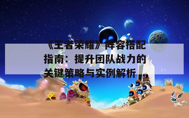 《王者荣耀》阵容搭配指南：提升团队战力的关键策略与实例解析