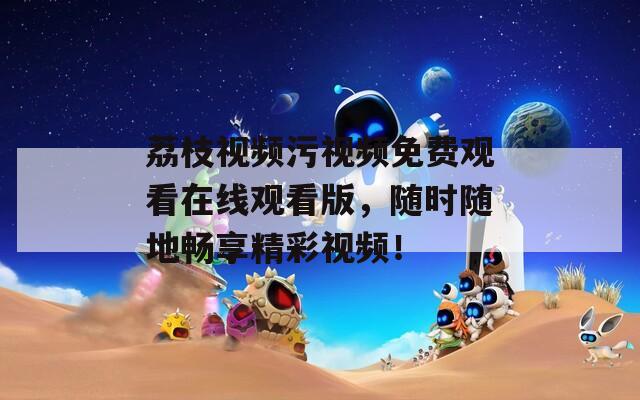 荔枝视频污视频免费观看在线观看版，随时随地畅享精彩视频！