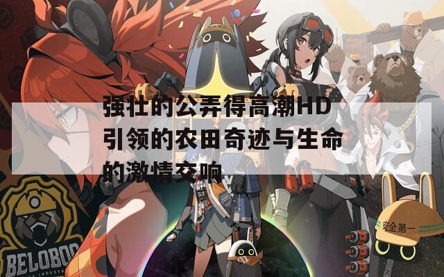 强壮的公弄得高潮HD引领的农田奇迹与生命的激情交响
