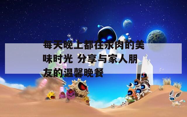 每天晚上都在汆肉的美味时光 分享与家人朋友的温馨晚餐