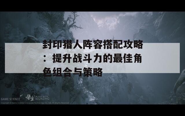 封印猎人阵容搭配攻略：提升战斗力的最佳角色组合与策略